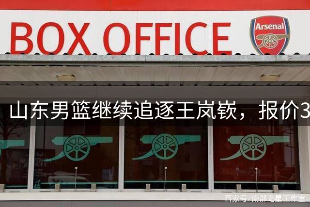 山东男篮继续追逐王岚嵚，报价3000万转会费，辽宁男篮或会放人！